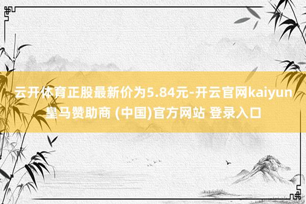 云開體育正股最新價為5.84元-開云官網(wǎng)kaiyun皇馬贊助商 (中國)官方網(wǎng)站 登錄入口