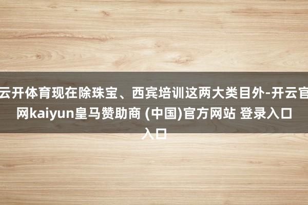 云開體育現(xiàn)在除珠寶、西賓培訓這兩大類目外-開云官網(wǎng)kaiyun皇馬贊助商 (中國)官方網(wǎng)站 登錄入口