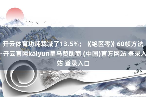 開(kāi)云體育功耗裁減了13.5%；《絕區(qū)零》60幀方法下-開(kāi)云官網(wǎng)kaiyun皇馬贊助商 (中國(guó))官方網(wǎng)站 登錄入口