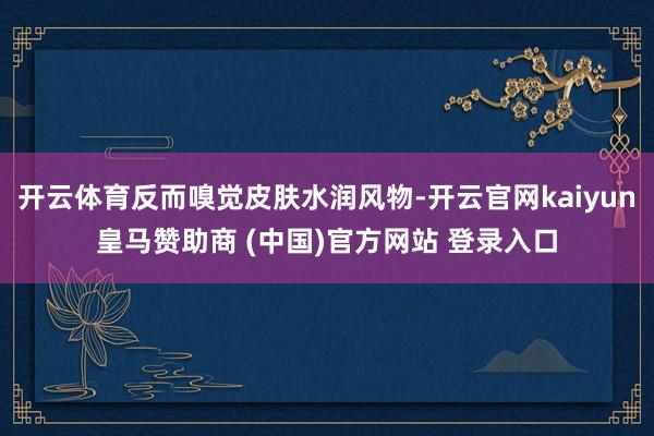 開云體育反而嗅覺(jué)皮膚水潤(rùn)風(fēng)物-開云官網(wǎng)kaiyun皇馬贊助商 (中國(guó))官方網(wǎng)站 登錄入口