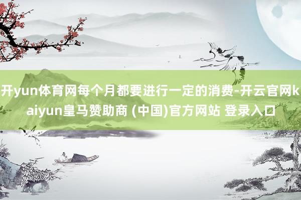 開(kāi)yun體育網(wǎng)每個(gè)月都要進(jìn)行一定的消費(fèi)-開(kāi)云官網(wǎng)kaiyun皇馬贊助商 (中國(guó))官方網(wǎng)站 登錄入口