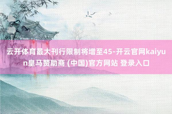 云開體育最大刊行限制將增至45-開云官網(wǎng)kaiyun皇馬贊助商 (中國(guó))官方網(wǎng)站 登錄入口