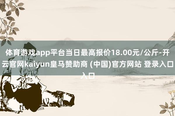 體育游戲app平臺當日最高報價18.00元/公斤-開云官網(wǎng)kaiyun皇馬贊助商 (中國)官方網(wǎng)站 登錄入口