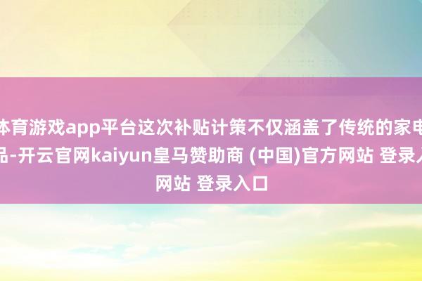 體育游戲app平臺這次補貼計策不僅涵蓋了傳統(tǒng)的家電居品-開云官網(wǎng)kaiyun皇馬贊助商 (中國)官方網(wǎng)站 登錄入口