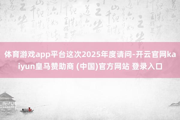 體育游戲app平臺(tái)這次2025年度請問-開云官網(wǎng)kaiyun皇馬贊助商 (中國)官方網(wǎng)站 登錄入口