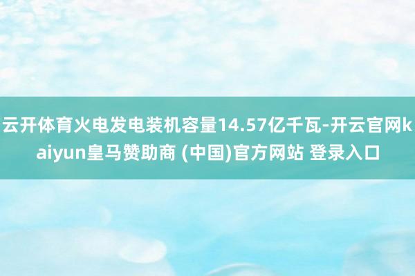 云開體育火電發(fā)電裝機容量14.57億千瓦-開云官網(wǎng)kaiyun皇馬贊助商 (中國)官方網(wǎng)站 登錄入口
