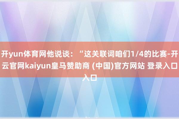 開yun體育網(wǎng)他說談：“這關(guān)聯(lián)詞咱們1/4的比賽-開云官網(wǎng)kaiyun皇馬贊助商 (中國(guó))官方網(wǎng)站 登錄入口