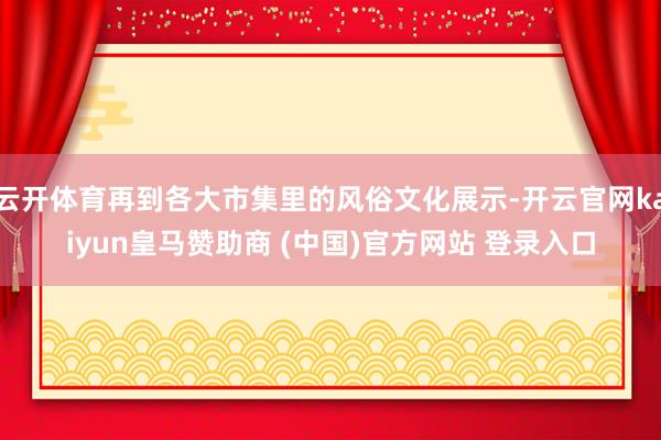 云開體育再到各大市集里的風(fēng)俗文化展示-開云官網(wǎng)kaiyun皇馬贊助商 (中國)官方網(wǎng)站 登錄入口