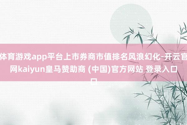 體育游戲app平臺上市券商市值排名風(fēng)浪幻化-開云官網(wǎng)kaiyun皇馬贊助商 (中國)官方網(wǎng)站 登錄入口
