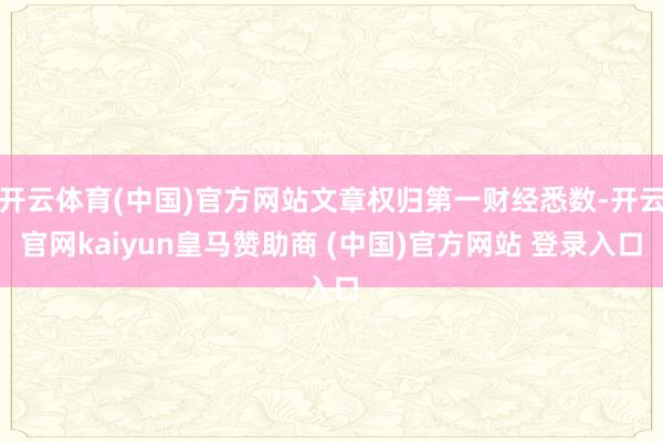 開云體育(中國)官方網(wǎng)站文章權(quán)歸第一財(cái)經(jīng)悉數(shù)-開云官網(wǎng)kaiyun皇馬贊助商 (中國)官方網(wǎng)站 登錄入口