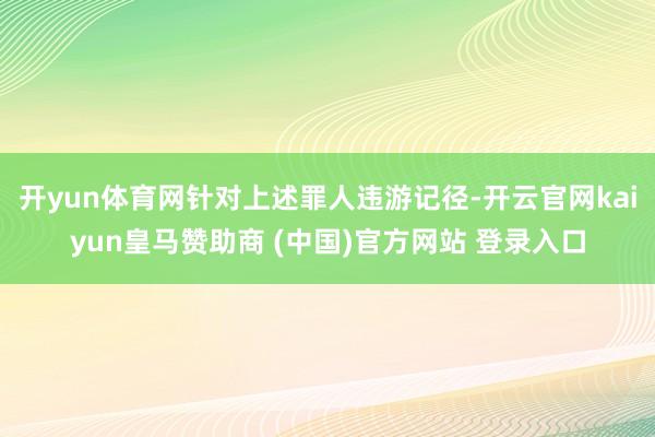 開yun體育網(wǎng)針對(duì)上述罪人違游記徑-開云官網(wǎng)kaiyun皇馬贊助商 (中國)官方網(wǎng)站 登錄入口