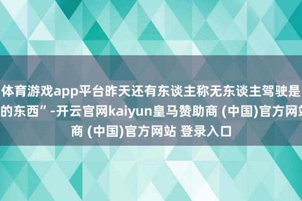 體育游戲app平臺昨天還有東談主稱無東談主駕駛是“虛頭巴腦的東西”-開云官網(wǎng)kaiyun皇馬贊助商 (中國)官方網(wǎng)站 登錄入口