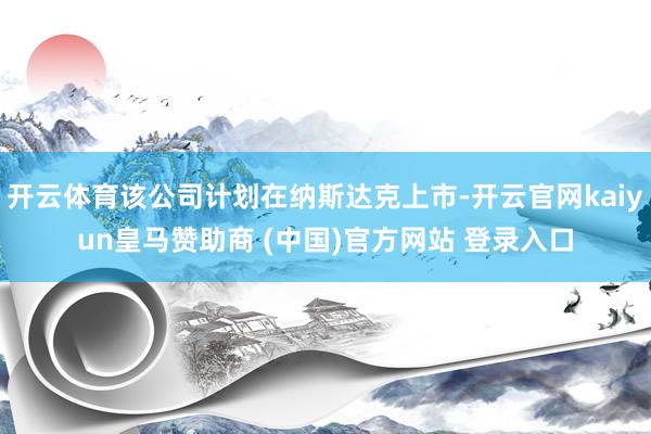 開云體育該公司計劃在納斯達(dá)克上市-開云官網(wǎng)kaiyun皇馬贊助商 (中國)官方網(wǎng)站 登錄入口
