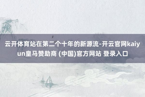 云開體育　　站在第二個(gè)十年的新源流-開云官網(wǎng)kaiyun皇馬贊助商 (中國)官方網(wǎng)站 登錄入口