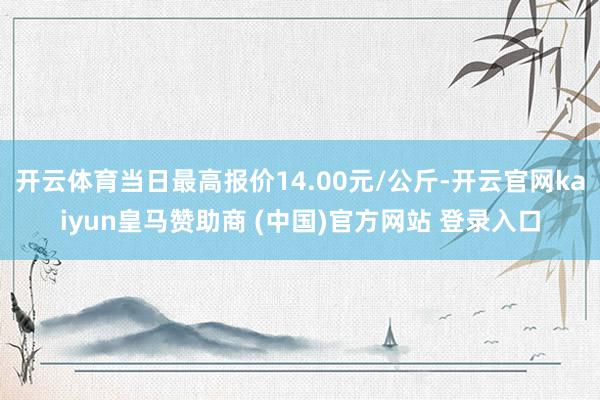 開云體育當(dāng)日最高報(bào)價(jià)14.00元/公斤-開云官網(wǎng)kaiyun皇馬贊助商 (中國)官方網(wǎng)站 登錄入口