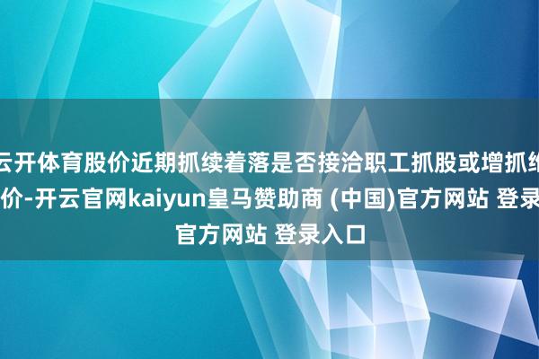 云開體育股價(jià)近期抓續(xù)著落是否接洽職工抓股或增抓維穩(wěn)股價(jià)-開云官網(wǎng)kaiyun皇馬贊助商 (中國)官方網(wǎng)站 登錄入口
