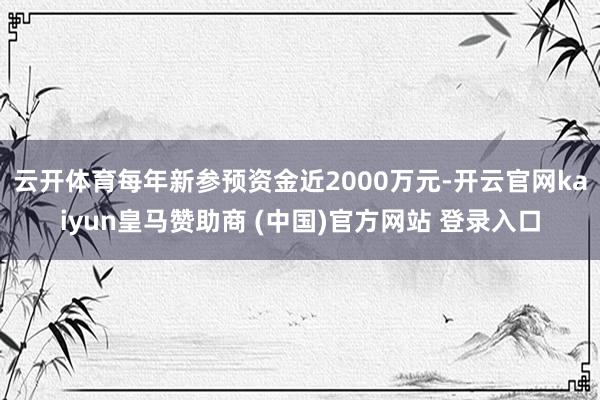 云開體育每年新參預資金近2000萬元-開云官網(wǎng)kaiyun皇馬贊助商 (中國)官方網(wǎng)站 登錄入口