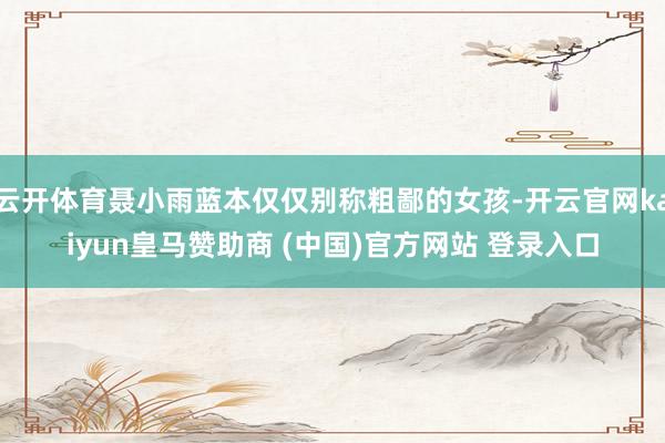 云開體育聶小雨藍本僅僅別稱粗鄙的女孩-開云官網(wǎng)kaiyun皇馬贊助商 (中國)官方網(wǎng)站 登錄入口