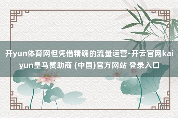 開yun體育網(wǎng)但憑借精確的流量運營-開云官網(wǎng)kaiyun皇馬贊助商 (中國)官方網(wǎng)站 登錄入口