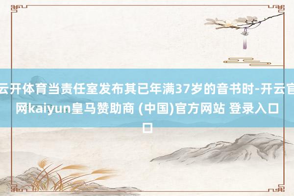 云開體育當責(zé)任室發(fā)布其已年滿37歲的音書時-開云官網(wǎng)kaiyun皇馬贊助商 (中國)官方網(wǎng)站 登錄入口