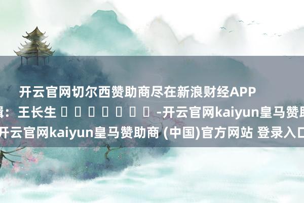開云官網(wǎng)切爾西贊助商盡在新浪財(cái)經(jīng)APP            						職守剪輯：王長(zhǎng)生 							-開云官網(wǎng)kaiyun皇馬贊助商 (中國(guó))官方網(wǎng)站 登錄入口