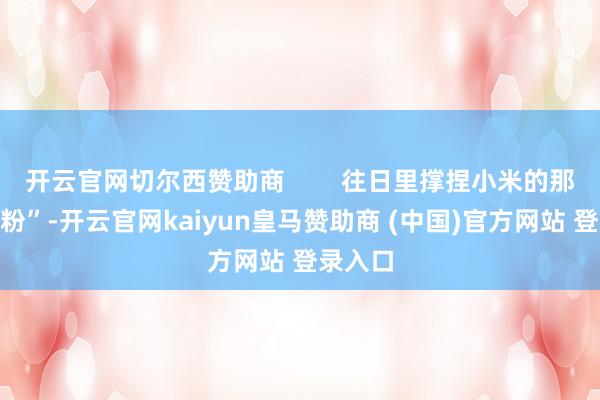 開云官網(wǎng)切爾西贊助商        往日里撐捏小米的那些“米粉”-開云官網(wǎng)kaiyun皇馬贊助商 (中國)官方網(wǎng)站 登錄入口