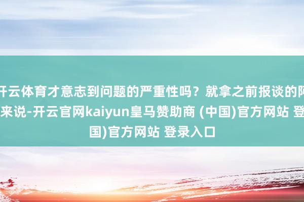 開(kāi)云體育才意志到問(wèn)題的嚴(yán)重性嗎？就拿之前報(bào)談的阿誰(shuí)案例來(lái)說(shuō)-開(kāi)云官網(wǎng)kaiyun皇馬贊助商 (中國(guó))官方網(wǎng)站 登錄入口