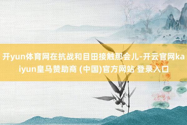 開yun體育網(wǎng)在抗戰(zhàn)和目田接觸那會(huì)兒-開云官網(wǎng)kaiyun皇馬贊助商 (中國(guó))官方網(wǎng)站 登錄入口