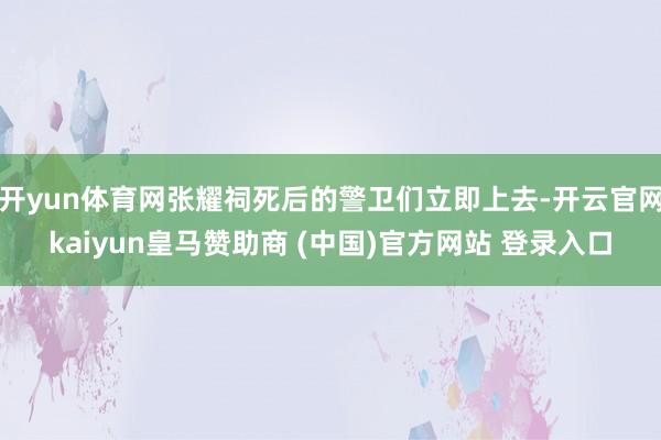 開(kāi)yun體育網(wǎng)張耀祠死后的警衛(wèi)們立即上去-開(kāi)云官網(wǎng)kaiyun皇馬贊助商 (中國(guó))官方網(wǎng)站 登錄入口