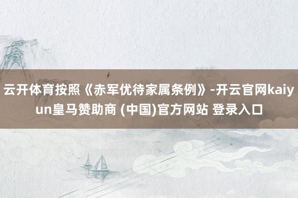 云開(kāi)體育按照《赤軍優(yōu)待家屬條例》-開(kāi)云官網(wǎng)kaiyun皇馬贊助商 (中國(guó))官方網(wǎng)站 登錄入口