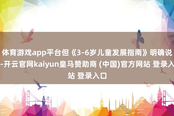 體育游戲app平臺(tái)但《3-6歲兒童發(fā)展指南》明確說了-開云官網(wǎng)kaiyun皇馬贊助商 (中國(guó))官方網(wǎng)站 登錄入口