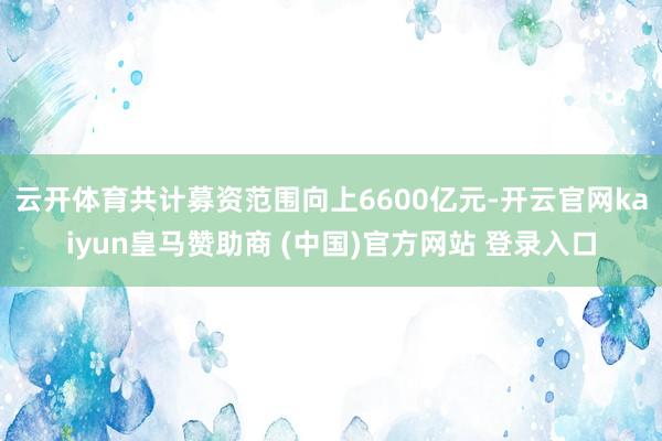 云開體育共計募資范圍向上6600億元-開云官網(wǎng)kaiyun皇馬贊助商 (中國)官方網(wǎng)站 登錄入口