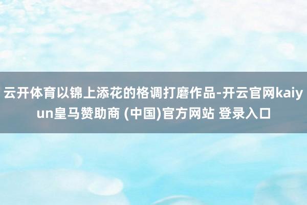 云開體育以錦上添花的格調(diào)打磨作品-開云官網(wǎng)kaiyun皇馬贊助商 (中國)官方網(wǎng)站 登錄入口