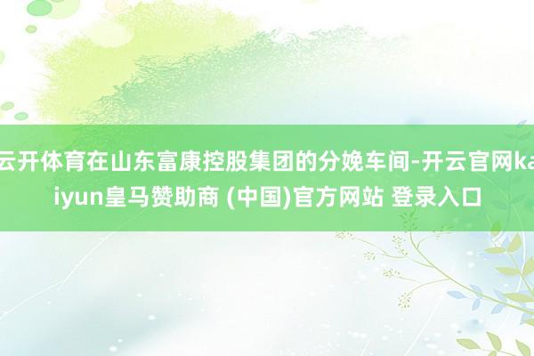 云開(kāi)體育在山東富康控股集團(tuán)的分娩車間-開(kāi)云官網(wǎng)kaiyun皇馬贊助商 (中國(guó))官方網(wǎng)站 登錄入口