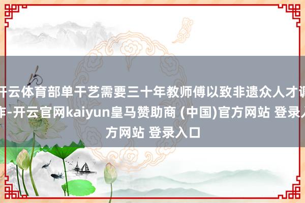 開云體育部單干藝需要三十年教師傅以致非遺眾人才調(diào)制作-開云官網(wǎng)kaiyun皇馬贊助商 (中國)官方網(wǎng)站 登錄入口